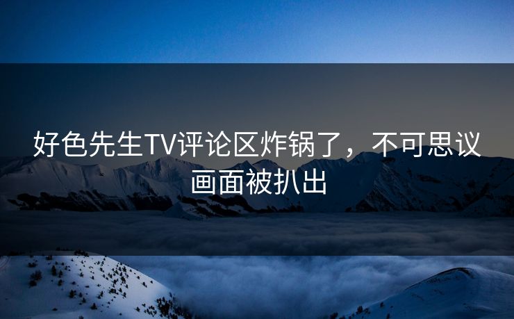 好色先生TV评论区炸锅了，不可思议画面被扒出