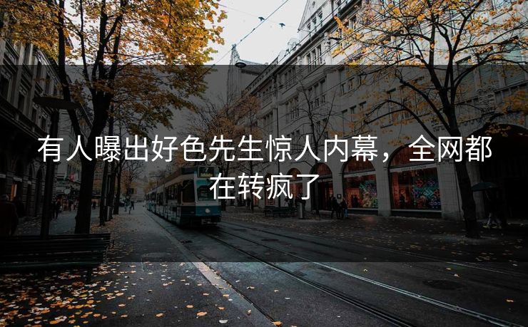 有人曝出好色先生惊人内幕，全网都在转疯了