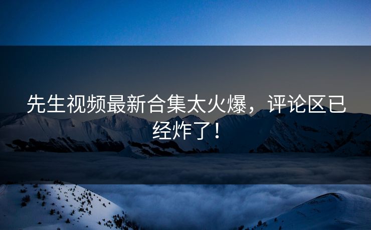 先生视频最新合集太火爆，评论区已经炸了！