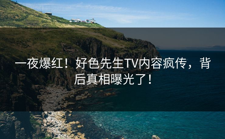 一夜爆红！好色先生TV内容疯传，背后真相曝光了！