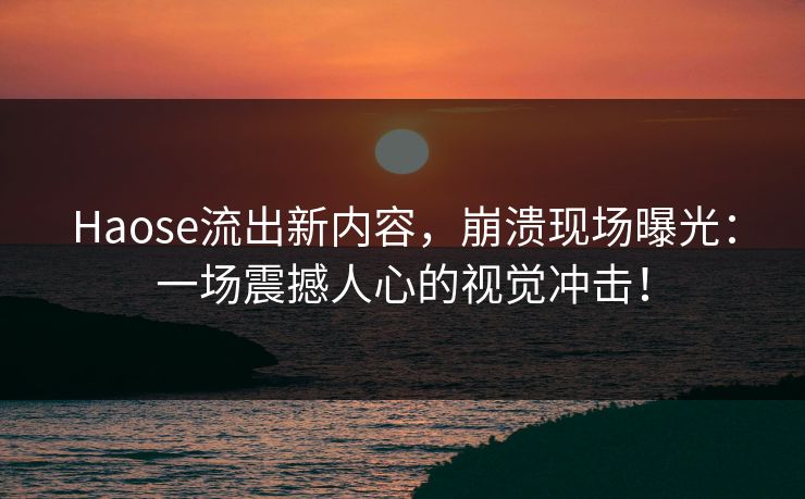 Haose流出新内容，崩溃现场曝光：一场震撼人心的视觉冲击！