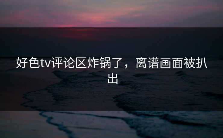 好色tv评论区炸锅了，离谱画面被扒出