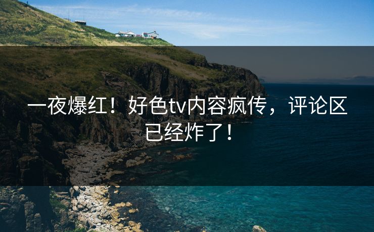 一夜爆红！好色tv内容疯传，评论区已经炸了！