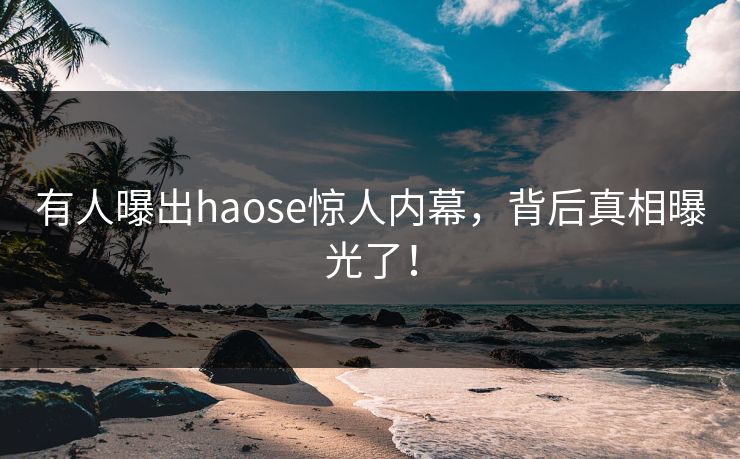 有人曝出haose惊人内幕，背后真相曝光了！