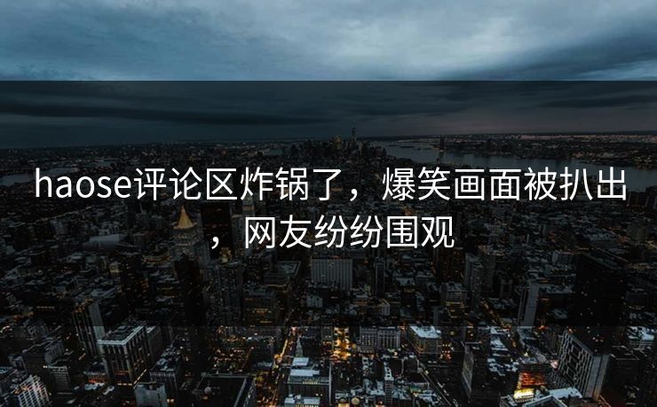 haose评论区炸锅了，爆笑画面被扒出，网友纷纷围观