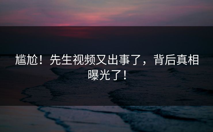 尴尬！先生视频又出事了，背后真相曝光了！