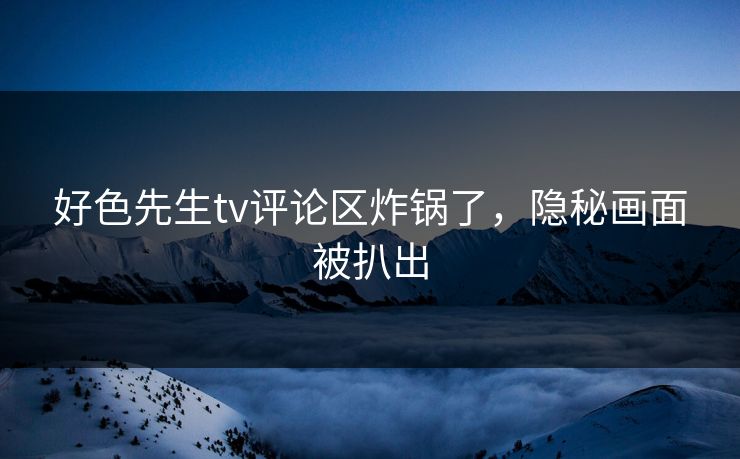 好色先生tv评论区炸锅了，隐秘画面被扒出