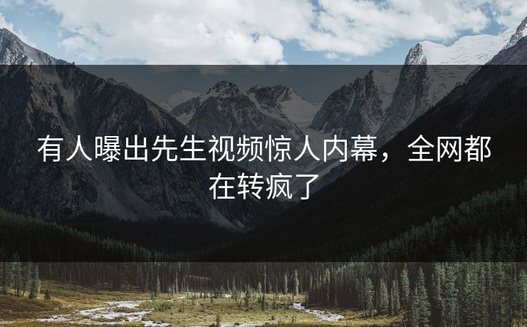 有人曝出先生视频惊人内幕，全网都在转疯了
