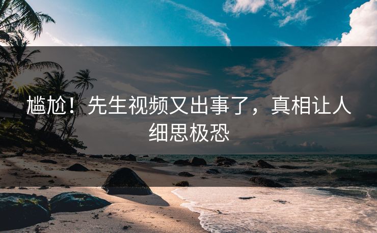 尴尬！先生视频又出事了，真相让人细思极恐