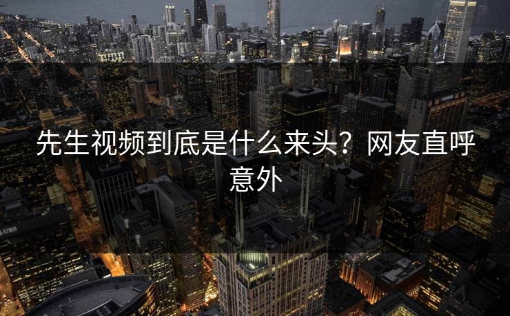 先生视频到底是什么来头？网友直呼意外