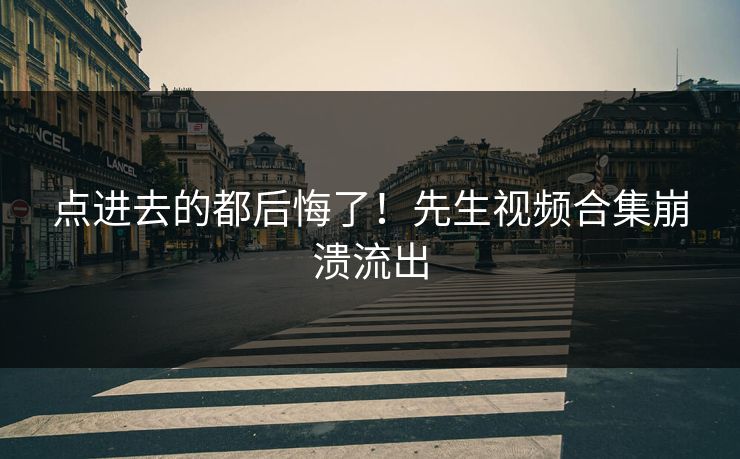 点进去的都后悔了！先生视频合集崩溃流出