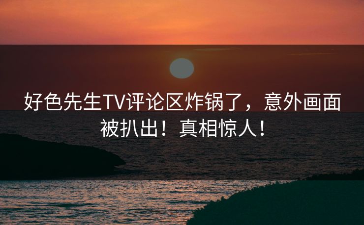 好色先生TV评论区炸锅了，意外画面被扒出！真相惊人！