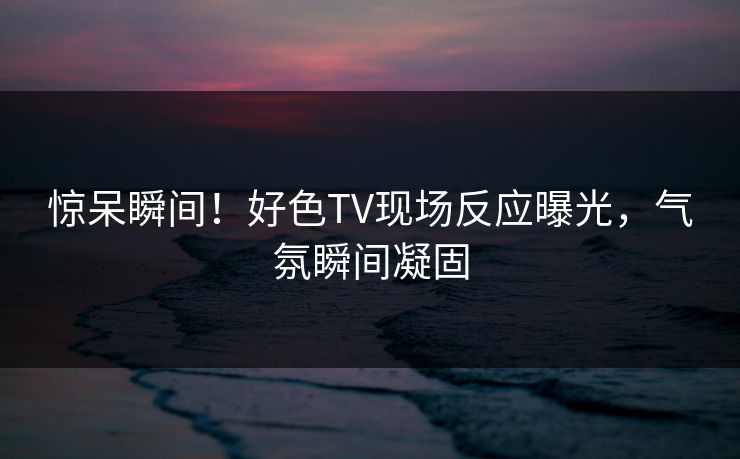 惊呆瞬间！好色TV现场反应曝光，气氛瞬间凝固