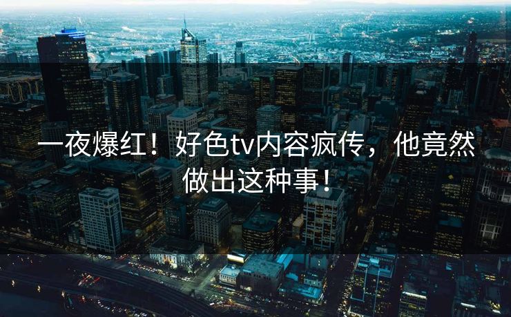 一夜爆红！好色tv内容疯传，他竟然做出这种事！