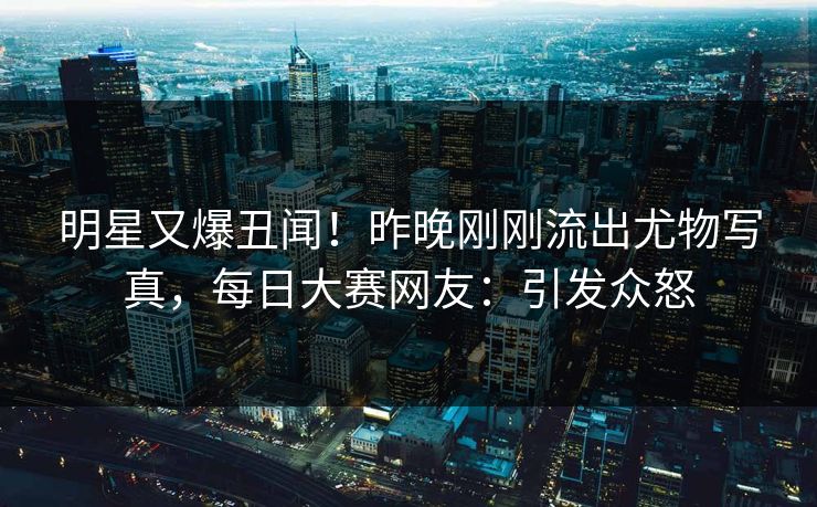 明星又爆丑闻！昨晚刚刚流出尤物写真，每日大赛网友：引发众怒