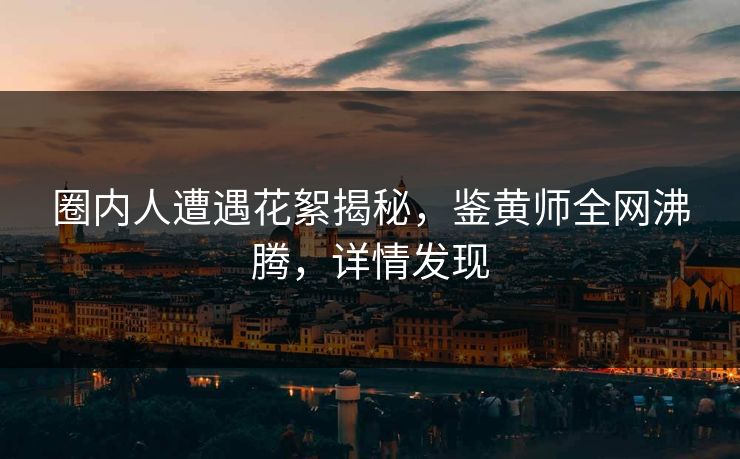 圈内人遭遇花絮揭秘，鉴黄师全网沸腾，详情发现