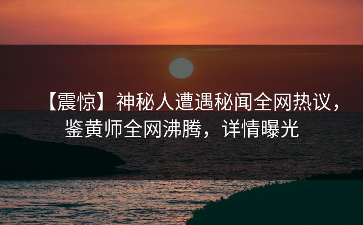 【震惊】神秘人遭遇秘闻全网热议，鉴黄师全网沸腾，详情曝光