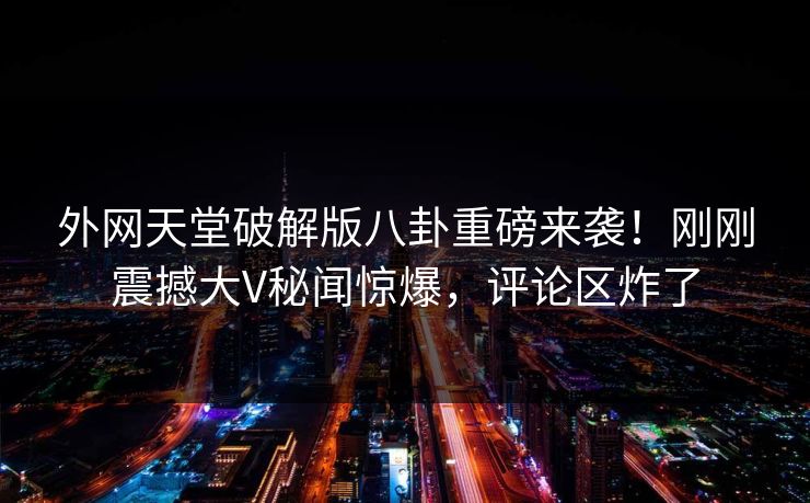 外网天堂破解版八卦重磅来袭！刚刚震撼大V秘闻惊爆，评论区炸了