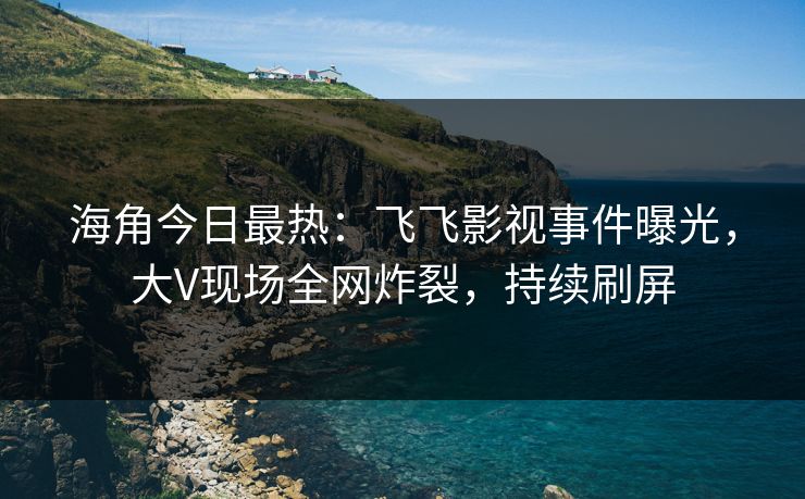 海角今日最热：飞飞影视事件曝光，大V现场全网炸裂，持续刷屏