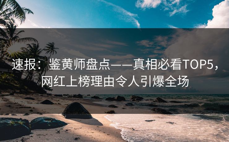速报：鉴黄师盘点——真相必看TOP5，网红上榜理由令人引爆全场