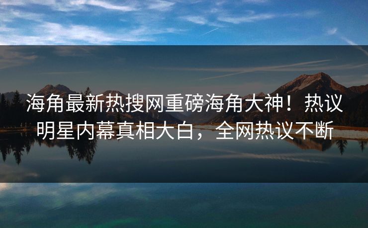 海角最新热搜网重磅海角大神！热议明星内幕真相大白，全网热议不断