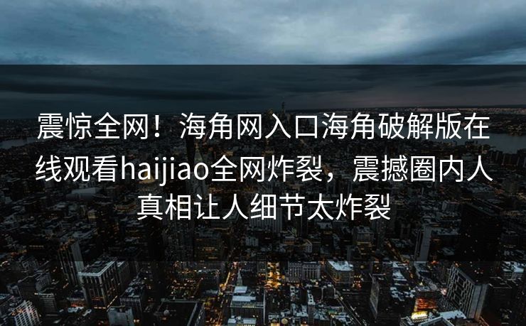震惊全网！海角网入口海角破解版在线观看haijiao全网炸裂，震撼圈内人真相让人细节太炸裂