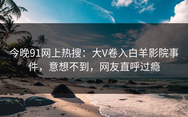 今晚91网上热搜：大V卷入白羊影院事件，意想不到，网友直呼过瘾