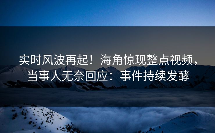 实时风波再起！海角惊现整点视频，当事人无奈回应：事件持续发酵