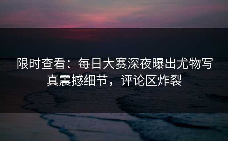 限时查看：每日大赛深夜曝出尤物写真震撼细节，评论区炸裂