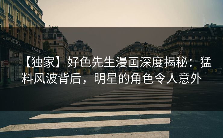【独家】好色先生漫画深度揭秘：猛料风波背后，明星的角色令人意外