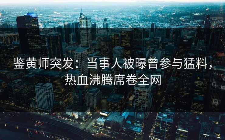 鉴黄师突发：当事人被曝曾参与猛料，热血沸腾席卷全网