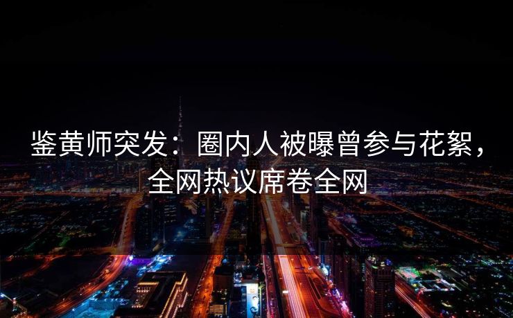 鉴黄师突发：圈内人被曝曾参与花絮，全网热议席卷全网