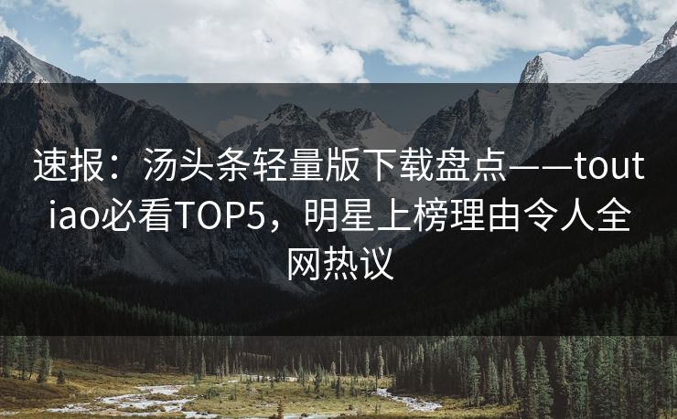 速报：汤头条轻量版下载盘点——toutiao必看TOP5，明星上榜理由令人全网热议