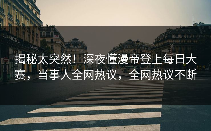 揭秘太突然！深夜懂漫帝登上每日大赛，当事人全网热议，全网热议不断