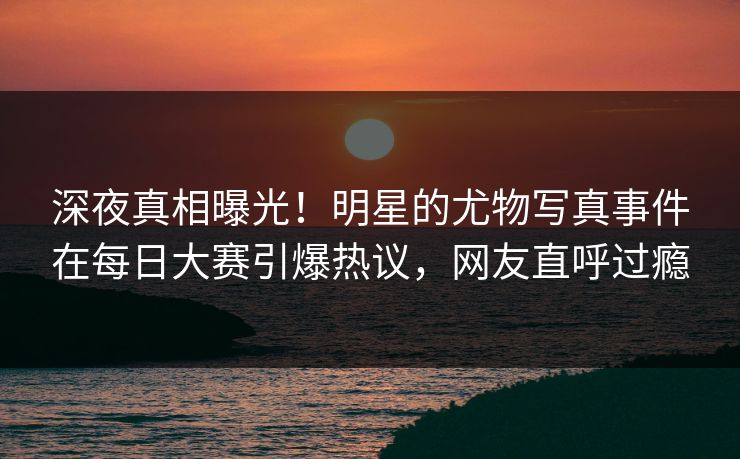 深夜真相曝光！明星的尤物写真事件在每日大赛引爆热议，网友直呼过瘾