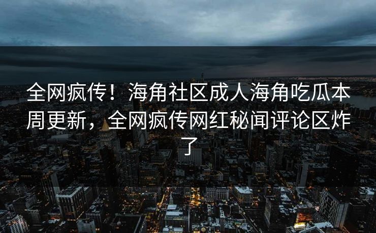 全网疯传！海角社区成人海角吃瓜本周更新，全网疯传网红秘闻评论区炸了