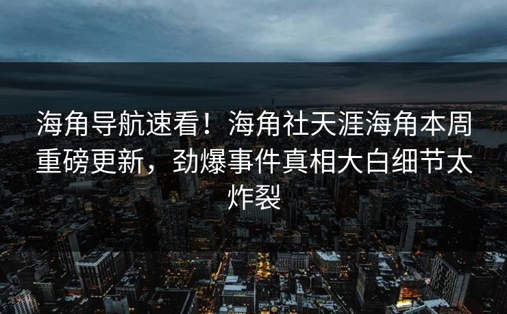 海角导航速看！海角社天涯海角本周重磅更新，劲爆事件真相大白细节太炸裂