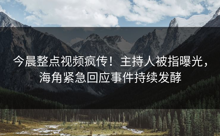 今晨整点视频疯传！主持人被指曝光，海角紧急回应事件持续发酵