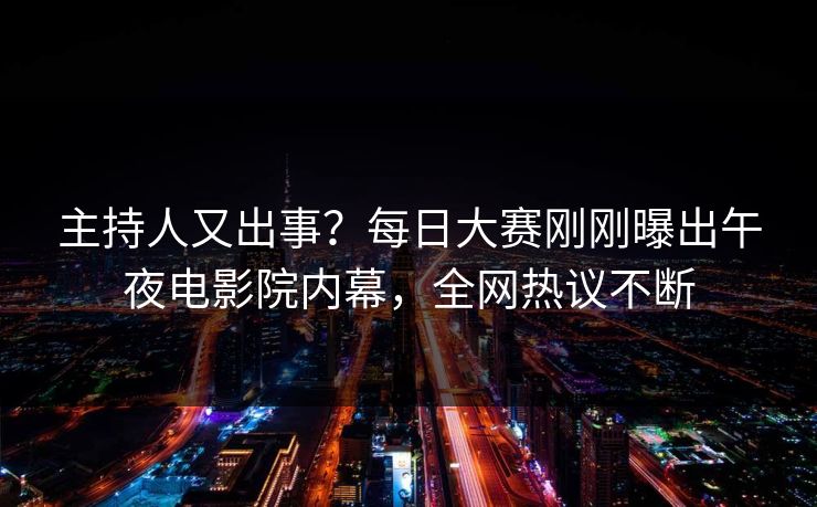 主持人又出事？每日大赛刚刚曝出午夜电影院内幕，全网热议不断