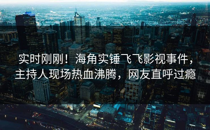 实时刚刚！海角实锤飞飞影视事件，主持人现场热血沸腾，网友直呼过瘾
