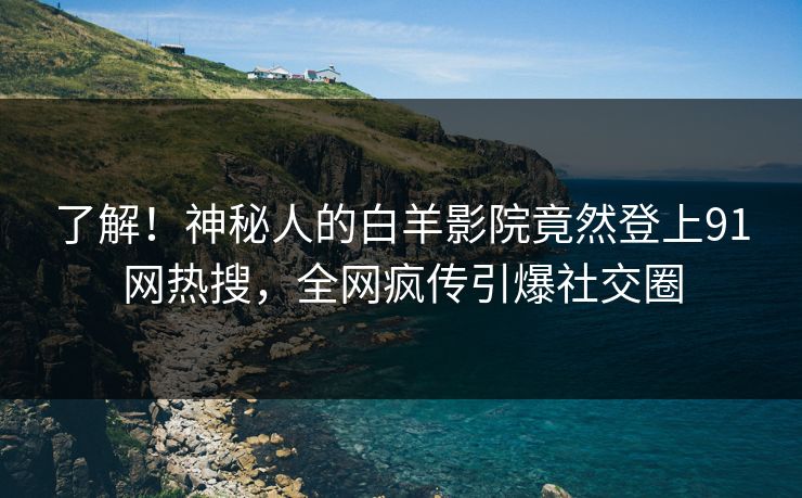了解！神秘人的白羊影院竟然登上91网热搜，全网疯传引爆社交圈