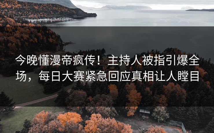 今晚懂漫帝疯传！主持人被指引爆全场，每日大赛紧急回应真相让人瞠目