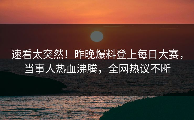 速看太突然！昨晚爆料登上每日大赛，当事人热血沸腾，全网热议不断