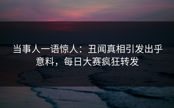 当事人一语惊人：丑闻真相引发出乎意料，每日大赛疯狂转发