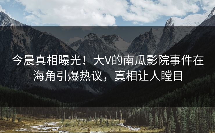 今晨真相曝光！大V的南瓜影院事件在海角引爆热议，真相让人瞠目
