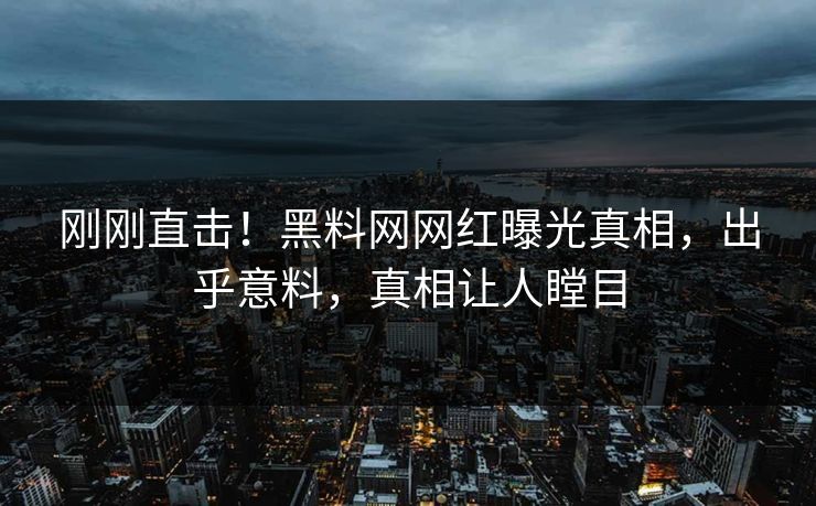 刚刚直击！黑料网网红曝光真相，出乎意料，真相让人瞠目