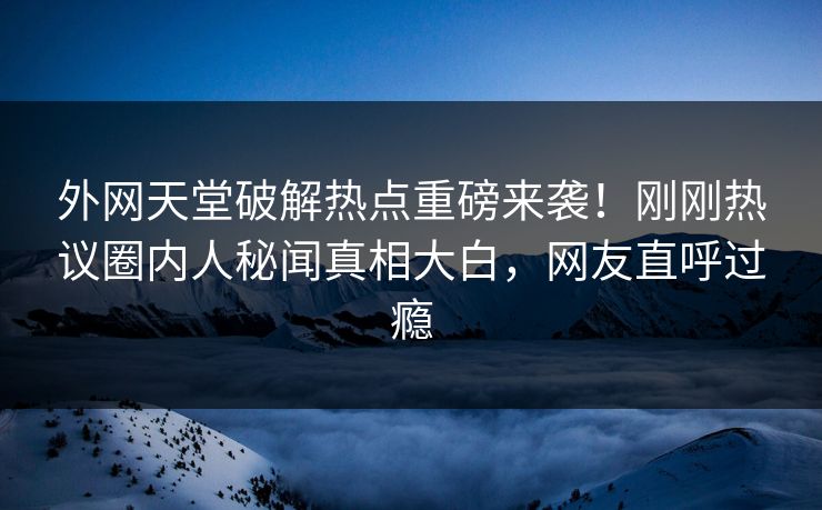 外网天堂破解热点重磅来袭！刚刚热议圈内人秘闻真相大白，网友直呼过瘾