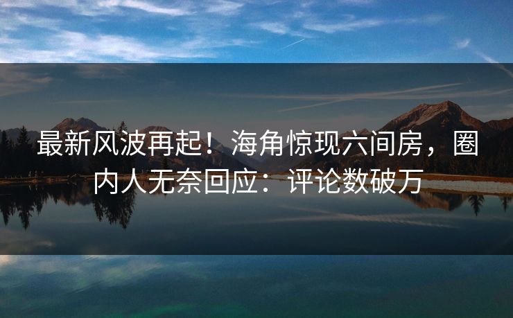 最新风波再起！海角惊现六间房，圈内人无奈回应：评论数破万