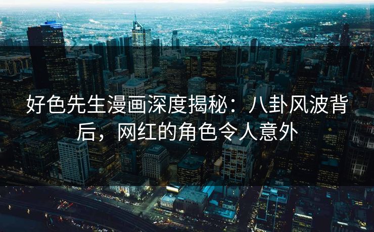 好色先生漫画深度揭秘：八卦风波背后，网红的角色令人意外