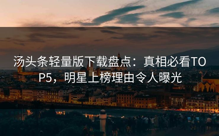 汤头条轻量版下载盘点：真相必看TOP5，明星上榜理由令人曝光